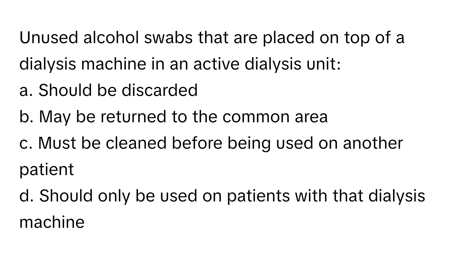 Unused alcohol swabs that are placed on top of a dialysis machine in an active dialysis unit: 
a. Should be discarded 
b. May be returned to the common area 
c. Must be cleaned before being used on another patient 
d. Should only be used on patients with that dialysis machine