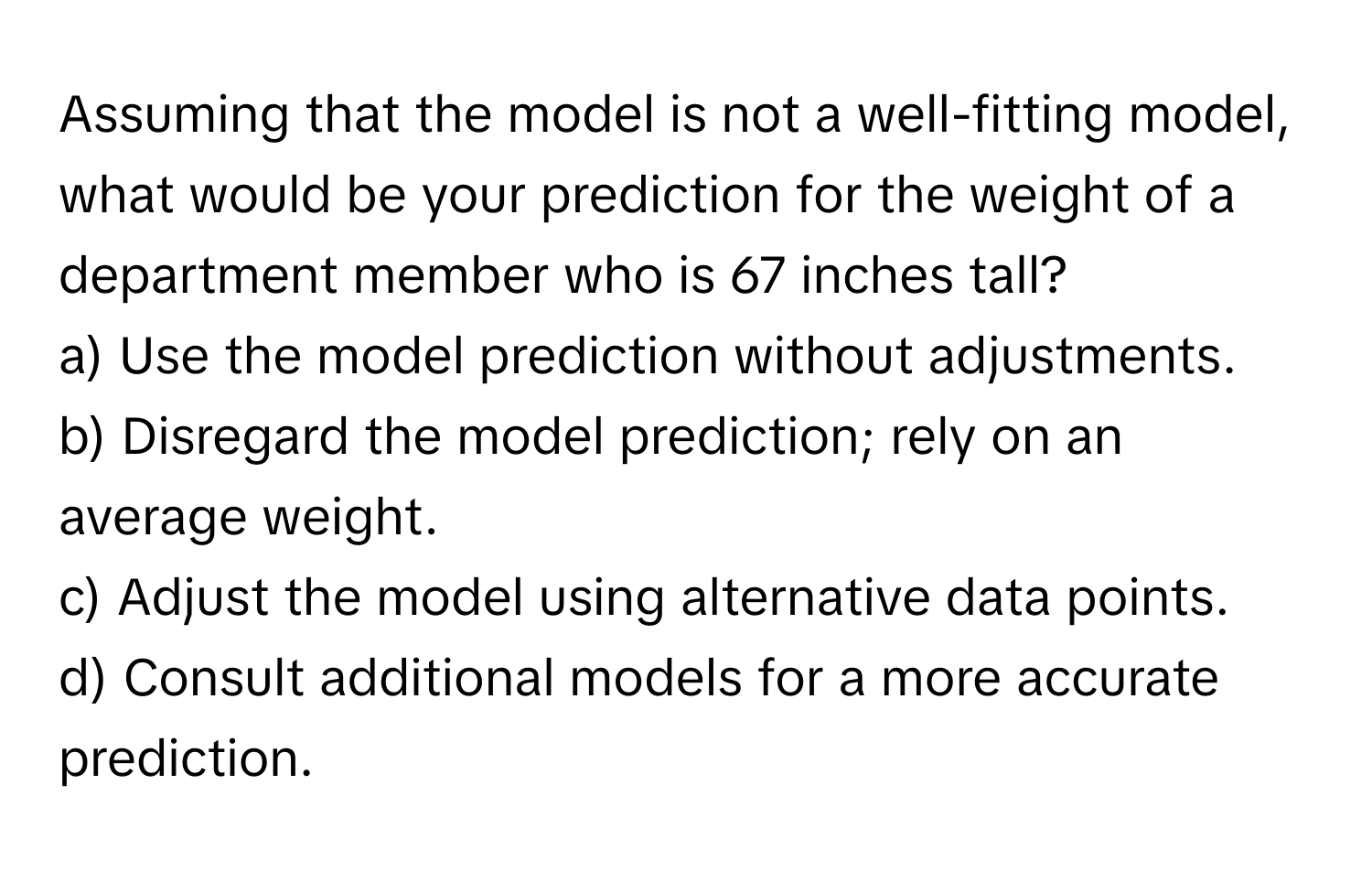 Assuming that the model is not a well-fitting model, what would be your prediction for the weight of a department member who is 67 inches tall?

a) Use the model prediction without adjustments.
b) Disregard the model prediction; rely on an average weight.
c) Adjust the model using alternative data points.
d) Consult additional models for a more accurate prediction.