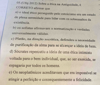 05.(Ufsj 2012) Sobre a ética na Antiguidade, é
CORRETO afirmar que
a) o ideal ético perseguido pelo estoicismo era um estado
de plena serenidade para lidar com os sobressaltos da
existência.
b) os sofistas afirmavam a normatização e verdades
universalmente válidas.
c) Platão, na direção socrática, defendeu a necessidade
de purificação da alma para se alcançar a ideia de bem.
d) Sócrates repercutiu a ideia de uma ética intimista
voltada para o bem individual, que, ao ser exercida, se
espagaria por todos os homens.
e) Os neoplatônicos acreditavam que era impossível se
atingir a perfeição e consequentemente a felicidade.