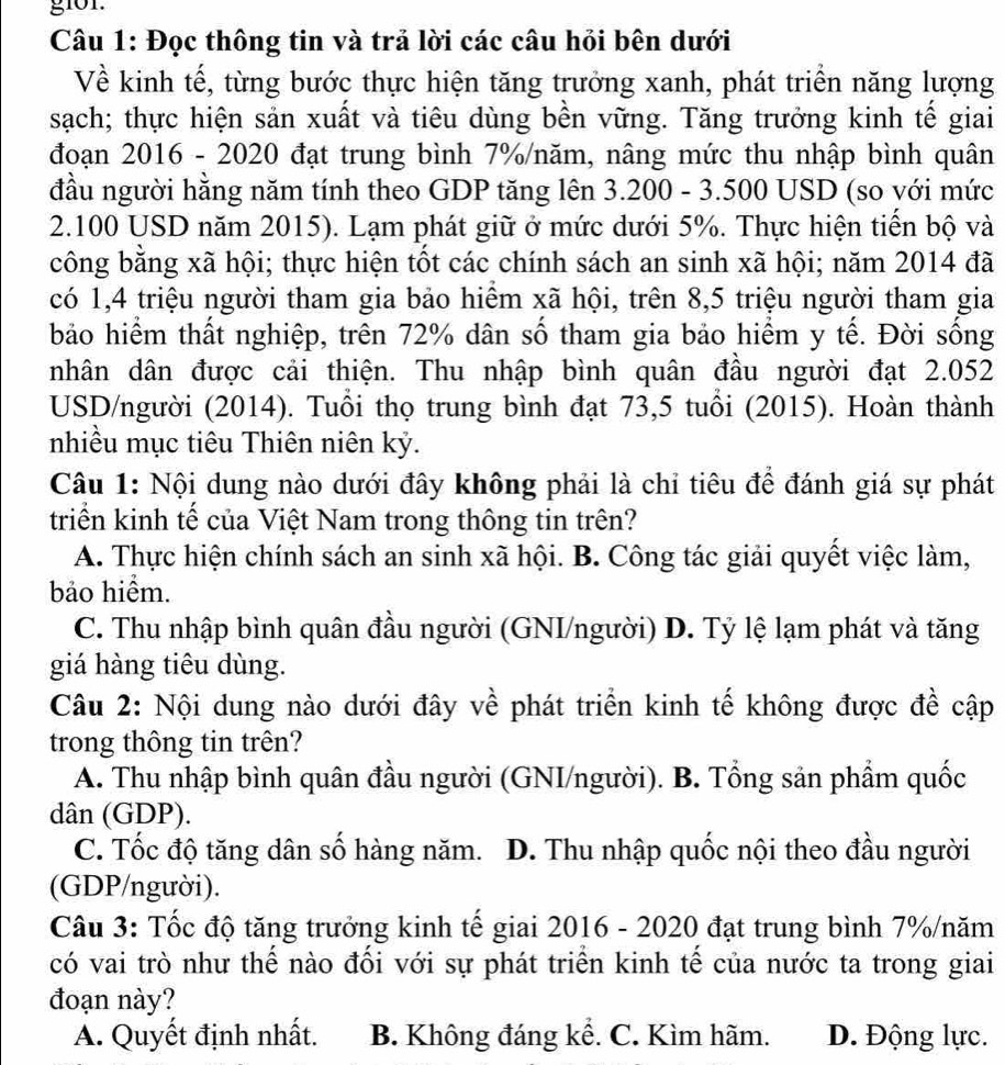 g101.
Câu 1: Đọc thông tin và trả lời các câu hỏi bên dưới
Về kinh tế, từng bước thực hiện tăng trưởng xanh, phát triển năng lượng
sạch; thực hiện sản xuất và tiêu dùng bền vững. Tăng trưởng kinh tế giai
đoạn 2016 - 2020 đạt trung bình 7%/năm, nâng mức thu nhập bình quân
đầu người hằng năm tính theo GDP tăng lên 3.200 - 3.500 USD (so với mức
2.100 USD năm 2015). Lạm phát giữ ở mức dưới 5%. Thực hiện tiển bộ và
công bằng xã hội; thực hiện tốt các chính sách an sinh xã hội; năm 2014 đã
có 1,4 triệu người tham gia bảo hiểm xã hội, trên 8,5 triệu người tham gia
bảo hiểm thất nghiệp, trên 72% dân số tham gia bảo hiểm y tế. Đời sống
nhân dân được cải thiện. Thu nhập bình quân đầu người đạt 2.052
USD/người (2014). Tuổi thọ trung bình đạt 73,5 tuổi (2015). Hoàn thành
nhiều mục tiêu Thiên niên kỷ.
Câu 1: Nội dung nào dưới đây không phải là chỉ tiêu đề đánh giá sự phát
triển kinh tế của Việt Nam trong thông tin trên?
A. Thực hiện chính sách an sinh xã hội. B. Công tác giải quyết việc làm,
bảo hiểm.
C. Thu nhập bình quân đầu người (GNI/người) D. Tỷ lệ lạm phát và tăng
giá hàng tiêu dùng.
Câu 2: Nội dung nào dưới đây về phát triển kinh tế không được đề cập
trong thông tin trên?
A. Thu nhập bình quân đầu người (GNI/người). B. Tổng sản phầm quốc
dân (GDP).
C. Tốc độ tăng dân số hàng năm. D. Thu nhập quốc nội theo đầu người
(GDP/người).
Câu 3: Tốc độ tăng trưởng kinh tế giai 2016 - 2020 đạt trung bình 7%/năm
có vai trò như thể nào đối với sự phát triển kinh tế của nước ta trong giai
đoạn này?
A. Quyết định nhất. B. Không đáng kể. C. Kìm hãm. D. Động lực.