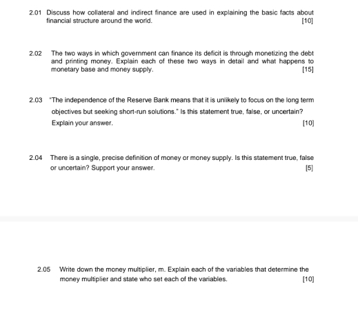 2.01 Discuss how collateral and indirect finance are used in explaining the basic facts about 
financial structure around the world. [10] 
2.02 The two ways in which government can finance its deficit is through monetizing the debt 
and printing money. Explain each of these two ways in detail and what happens to 
monetary base and money supply. [15] 
2.03 “The independence of the Reserve Bank means that it is unlikely to focus on the long term 
objectives but seeking short-run solutions." Is this statement true, false, or uncertain? 
Explain your answer. [10] 
2.04 There is a single, precise definition of money or money supply. Is this statement true, false [5] 
or uncertain? Support your answer. 
2.05 Write down the money multiplier, m. Explain each of the variables that determine the 
money multiplier and state who set each of the variables. [10]