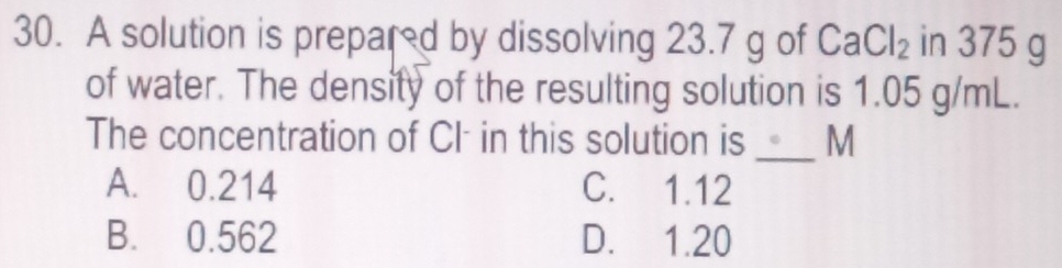 A solution is prepard by dissolving 23.7 g of CaCl_2 in 375 g
of water. The density of the resulting solution is 1.05 g/mL.
_
The concentration of CI: in this solution is M
A. 0.214 C. 1.12
B. 0.562 D. 1.20