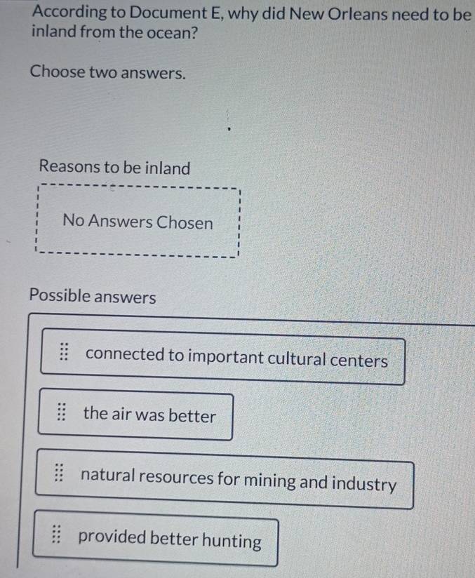 According to Document E, why did New Orleans need to be
inland from the ocean?
Choose two answers.
Reasons to be inland
No Answers Chosen
Possible answers
connected to important cultural centers
the air was better
natural resources for mining and industry
provided better hunting