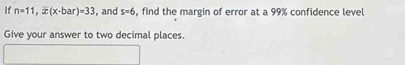 If n=11, overline x(x-bar)=33 , and s=6 , find the margin of error at a 99% confidence level 
Give your answer to two decimal places.