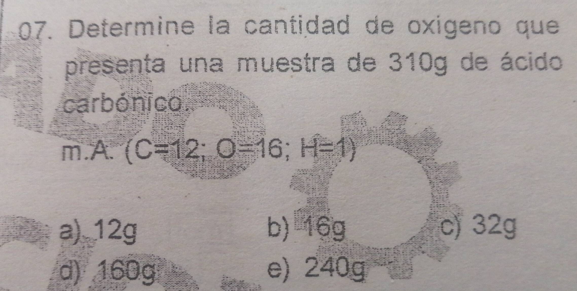 Determine la cantidad de oxigeno que
presenta una muestra de 310g de ácido
carbónico.
m.A. (C=12; O=16; H=1)
a) 12g b) 16g
c) 32g
d) 160g e) 240g