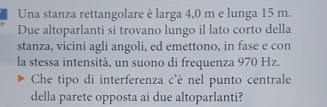 Una stanza rettangolare è larga 4,0 m e lunga 15 m. 
Due altoparlanti si trovano lungo il lato corto della 
stanza, vicini agli angoli, ed emettono, in fase e con 
la stessa intensità, un suono di frequenza 970 Hz. 
Che tipo di interferenza c'è nel punto centrale 
della parete opposta ai due altoparlanti?