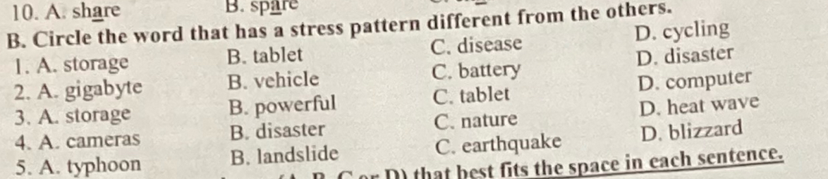 A. share B. spare
B. Circle the word that has a stress pattern different from the others.
1. A. storage B. tablet C. disease D. cycling
2. A. gigabyte B. vehicle C. battery D. disaster
3. A. storage B. powerful C. tablet D. computer
4. A. cameras B. disaster C. nature D. heat wave
5. A. typhoon B. landslide C. earthquake D. blizzard
or D) that best fits the space in each sentence.