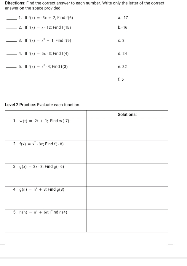 Directions: Find the correct answer to each number. Write only the letter of the correct
answer on the space provided.
_1. If f(x)=-3x+2; Find f(6) a. 17
_2. If f(x)=x-12; Find f(15) b.-16
_3. If f(x)=x^2+1; Find f(9) c. 3
_4. If f(x)=5x-3; Find f(4) d. 24
_5. If f(x)=x^2-4; Find f(3) e. 82
f. 5
Level 2 Practice: Evaluate each function.