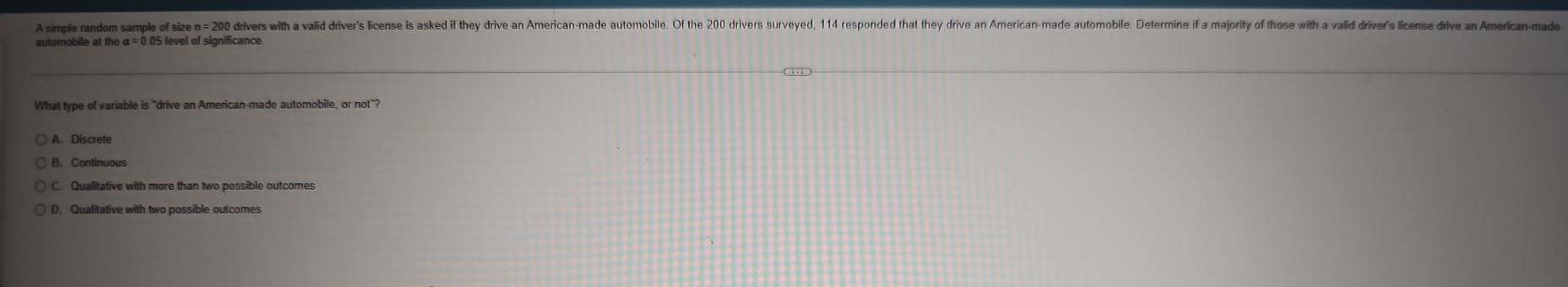 A simple random sample of size n= 200 drivers with a valid drive's license is aske f the drive n American-made automoble. Of the 200 drivers surveyed, 114 responded tht they drive an American-made autoroble Determine if a majority of those wit vaidi 
automobile at the α = 0.05 level of significance
What type of variable is "drive an American-made automobile, or not"?
A. Discrete
B. Continuous
C. Qualitative with more than two possible outcomes