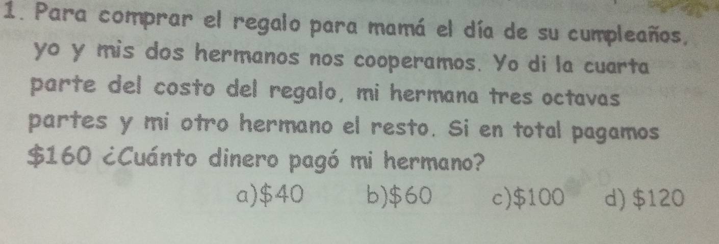 Para comprar el regalo para mamá el día de su cumpleaños,
yo y mis dos hermanos nos cooperamos. Yo di la cuarta
parte del costo del regalo, mi hermana tres octavas
partes y mi otro hermano el resto. Si en total pagamos
$160 ¿Cuánto dinero pagó mi hermano?
a) $40 b) $60 c) $100 d) $120