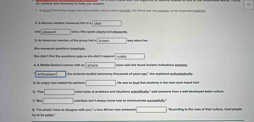 on context and meaning to help you answer. q 
1. A proud Frenchman began the conversation about culture presdly. His friend was very paticul, so he responded patiently. 
2. A German student answered him in a clear 
and pleasant voice. She spoke clearly and pleasantly. 
3. An American member of the group had a known way about her. 
She answered questions knowingly. 
She didn't find the questions rude so she didn't respond rudely 
4. A Middle-Eastern woman with an amaze voice said she found ancient civilizations amazing. 
enthusiasm the ancients studied astronomy thousands of years ago," she explained enthusiastically. 
5. An angry man stated his opinions He was so loud that students in the next room heard him!
6.^circ T he mind looks at problems and situations scientifically," said someone from a well-developed Asian culture.
z° But scientists don't always know how to communicate successfully." 
8. "I'm afraid I have to disagree with you," a nice African man answered "According to the rules of their culture, most people 
try to be polite."