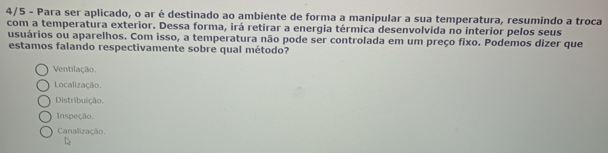 4/5 - Para ser aplicado, o ar é destinado ao ambiente de forma a manipular a sua temperatura, resumindo a troca
com a temperatura exterior. Dessa forma, irá retirar a energia térmica desenvolvida no interior pelos seus
usuários ou aparelhos. Com isso, a temperatura não pode ser controlada em um preço fixo. Podemos dizer que
estamos falando respectivamente sobre qual método?
Ventilação.
Localização.
Distribuição.
Inspeção.
Canalização.