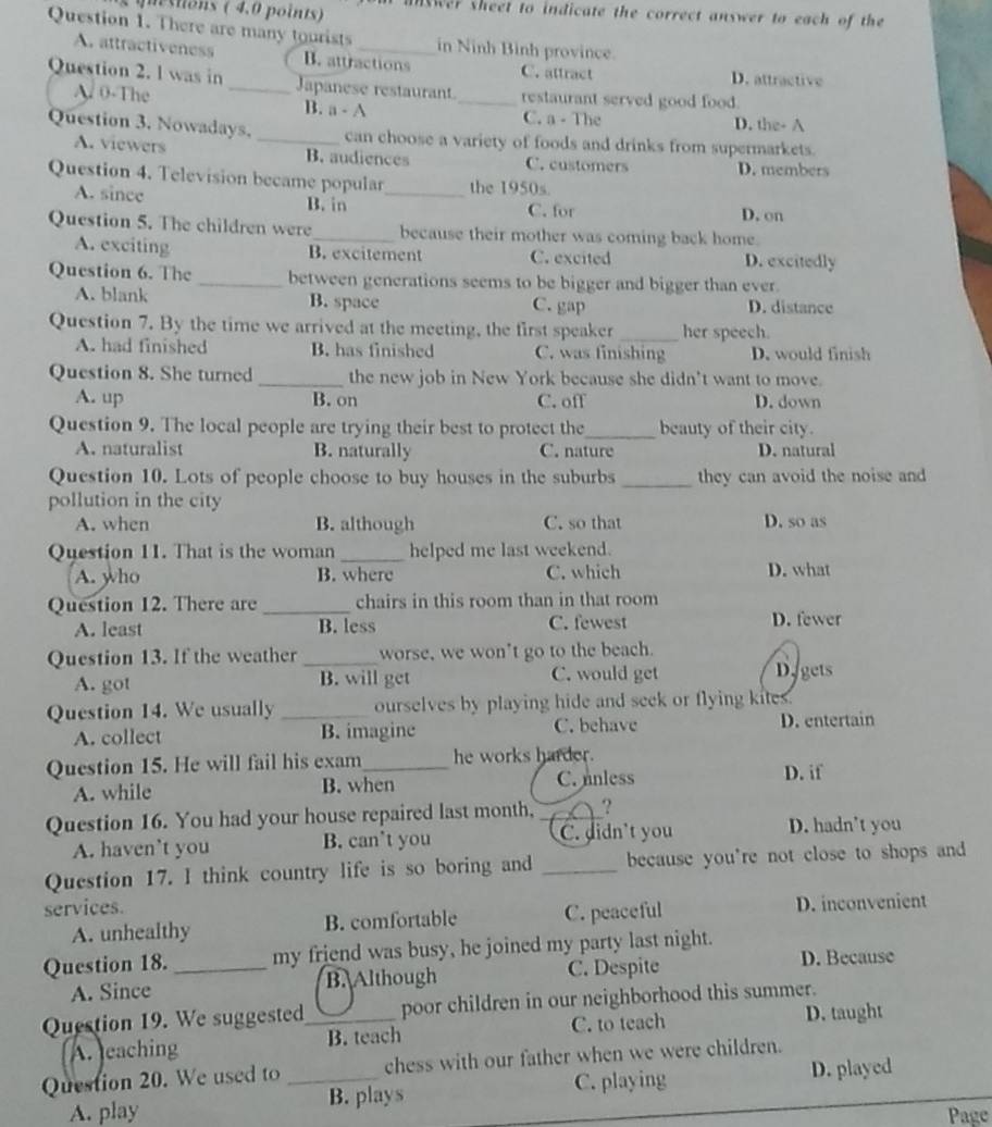 unswer sheet to indicate the correct answer to each of the
Question 1. There are many tourists _in Ninh Bình province.
A. attractiveness B. attractions C. attract D. attractive
Question 2. l was in _Japanese restaurant_ restaurant served good food.
A. 0-The B. a - A C. a - The D. the- A
Question 3. Nowadays, _can choose a variety of foods and drinks from supermarkets.
A. viewers B. audiences C. customers D. members
Question 4. Television became popular_ the 1950s.
A. since B. in
C. for D. on
Question 5. The children were_ because their mother was coming back home.
A. exciting B. excitement C. excited D. excitedly
Question 6. The _between generations seems to be bigger and bigger than ever.
A. blank B. space C. gap D. distance
Question 7. By the time we arrived at the meeting, the first speaker _her speech.
A. had finished B. has finished C. was finishing D. would finish
Question 8. She turned_ the new job in New York because she didn't want to move.
A. up B. on C. off D. down
Question 9. The local people are trying their best to protect the_ beauty of their city.
A. naturalist B. naturally C. nature D. natural
Question 10. Lots of people choose to buy houses in the suburbs _they can avoid the noise and
pollution in the city
A. when B. although C. so that D. so as
Question 11. That is the woman _helped me last weekend.
A. who B. where C. which D. what
Question 12. There are _chairs in this room than in that room
A. least B. less C. fewest D. fewer
Question 13. If the weather _worse, we won't go to the beach.
A. got B. will get C. would get Di gets
Question 14. We usually _ourselves by playing hide and seek or flying kites.
A. collect B. imagine C. behave D. entertain
Question 15. He will fail his exam_ he works harder.
A. while B. when C. nnless D. if
Question 16. You had your house repaired last month, _?
A. haven’t you B. can't you C. didn't you D. hadn’t you
Question 17. I think country life is so boring and _because you're not close to shops and
services.
A. unhealthy B. comfortable C. peaceful D. inconvenient
Question 18. _my friend was busy, he joined my party last night.
A. Since B.Although C. Despite D. Because
Question 19. We suggested_ poor children in our neighborhood this summer.
A. eaching B. teach C. to teach D. taught
Question 20. We used to _chess with our father when we were children.
A. play B. plays C. playing
D. played
Page