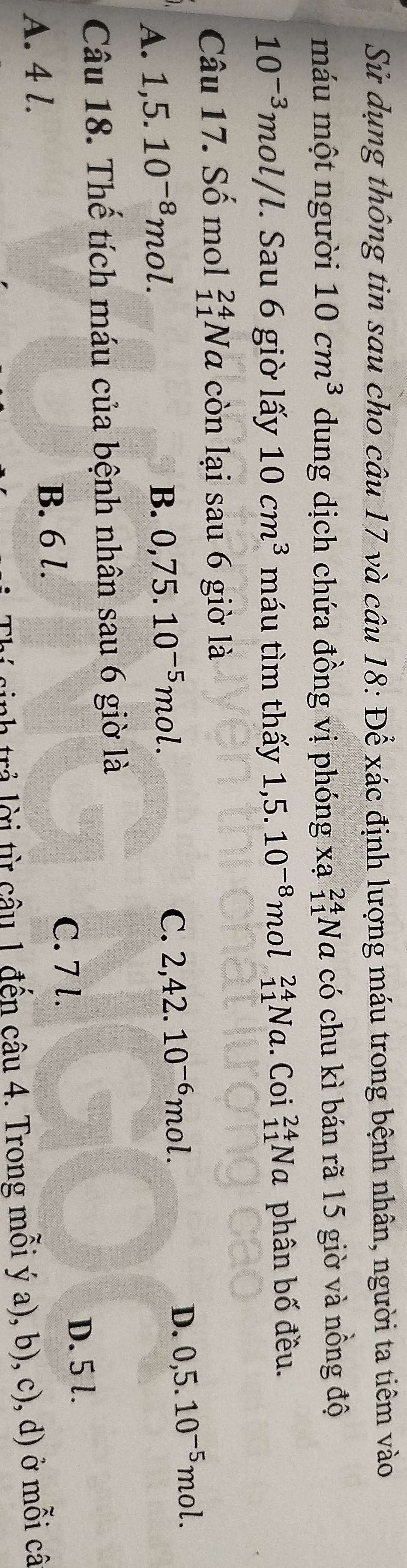 Sử dụng thông tin sau cho câu 17 và câu 18: Để xác định lượng máu trong bệnh nhân, người ta tiêm vào
máu một người 10cm^3 dung dịch chứa đồng vị phóng xạ _(11)^(24)Na có chu kì bán rã 15 giờ và nồng độ
10^(-3)mol/l. Sau 6 giờ lấy 10cm^3 máu tìm thấy 1,5.10^(-8) mol _(11)^(24)Na. Coi _(11)^(24)Na phân bố đều.
Câu 17. Số mol _(11)^(24)Na còn lại sau 6 giờ là
A. 1, 5.10^(-8)mol.
B. 0, 75.10^(-5)mol. C. 2, 42.10^(-6)mol. D. 0, 5.10^(-5)mol. 
Câu 18. Thế tích máu của bệnh nhân sau 6 giờ là
A. 4 l.
B. 6 l.
C. 7 l. D. 5 l.
trả lời từ câu 1 đến câu 4. Trong mỗi ý a), b), c), d) ở mỗi câ