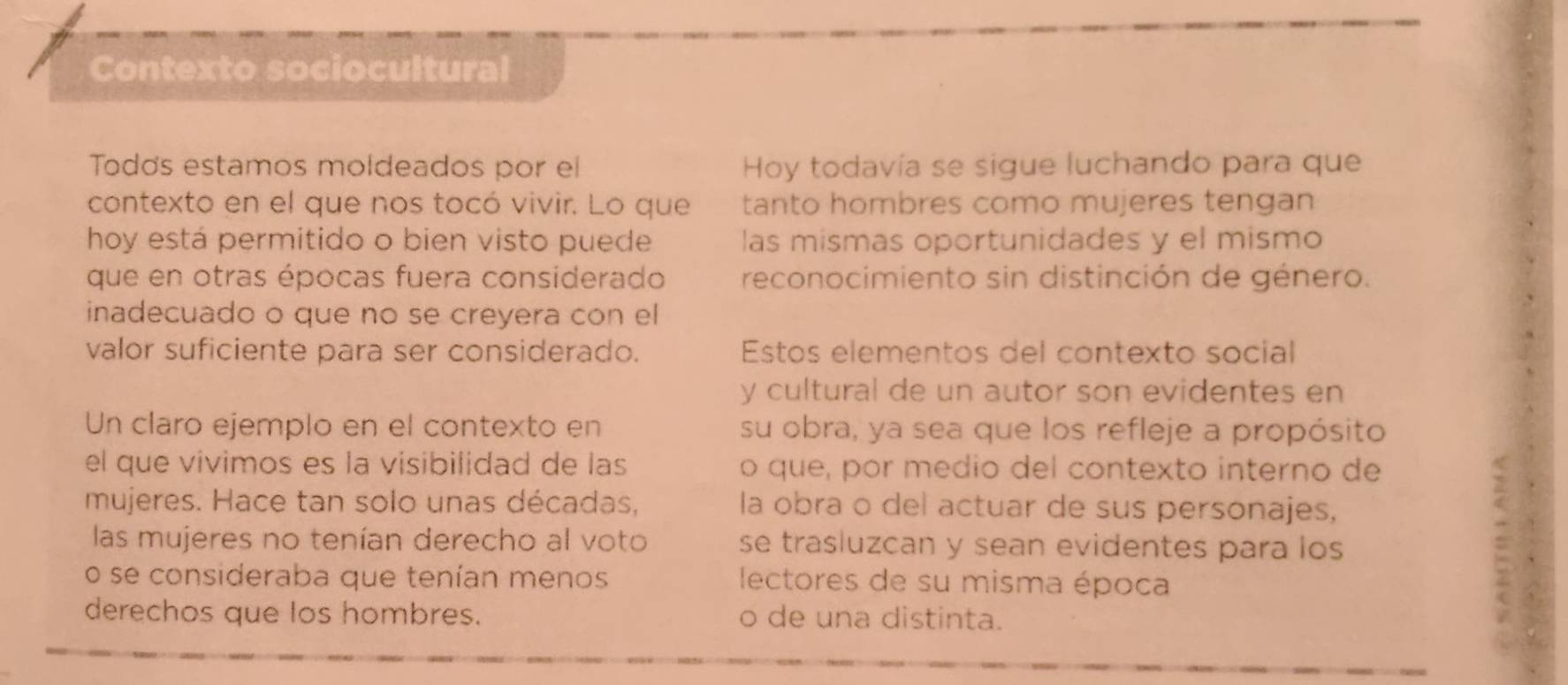 Contexto sociocultural 
Todơs estamos moldeados por el Hoy todavía se sigue luchando para que 
contexto en el que nos tocó vivir. Lo que tanto hombres como mujeres tengan 
hoy está permitido o bien visto puede las mismas oportunidades y el mismo 
que en otras épocas fuera considerado reconocimiento sin distinción de género. 
inadecuado o que no se creyera con el 
valor suficiente para ser considerado. Estos elementos del contexto social 
y cultural de un autor son evidentes en 
Un claro ejemplo en el contexto en su obra, ya sea que los refleje a propósito 
el que vívimos es la visibilidad de las o que, por medio del contexto interno de 
mujeres. Hace tan solo unas décadas, la obra o del actuar de sus personajes, 
las mujeres no tenían derecho al voto se trasluzcan y sean evidentes para los 
o se consideraba que tenían menos lectores de su misma época 
derechos que los hombres. o de una distinta.