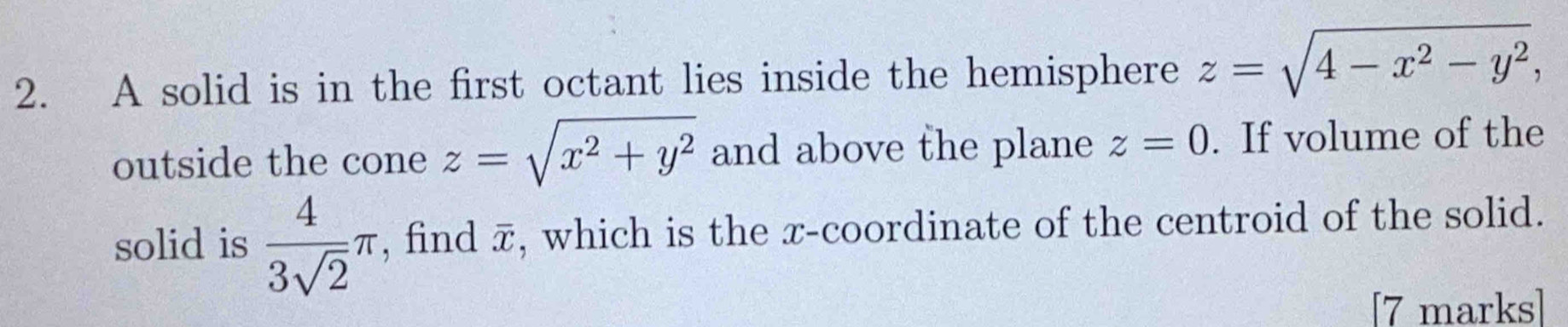 A solid is in the first octant lies inside the hemisphere z=sqrt(4-x^2-y^2), 
outside the cone z=sqrt(x^2+y^2) and above the plane z=0. If volume of the 
solid is  4/3sqrt(2) π , find π, which is the x-coordinate of the centroid of the solid. 
[7 marks]