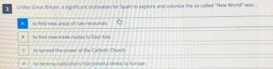 Unlike Great Britain, a significant motivation for Spain to explore and colonize the so-called "New World" was...
A to find new areas of raw resources
B to find new trade routes to East Asia
C to spread the power of the Catholic Church
D to destroy civilizations that posed a threat to Europe