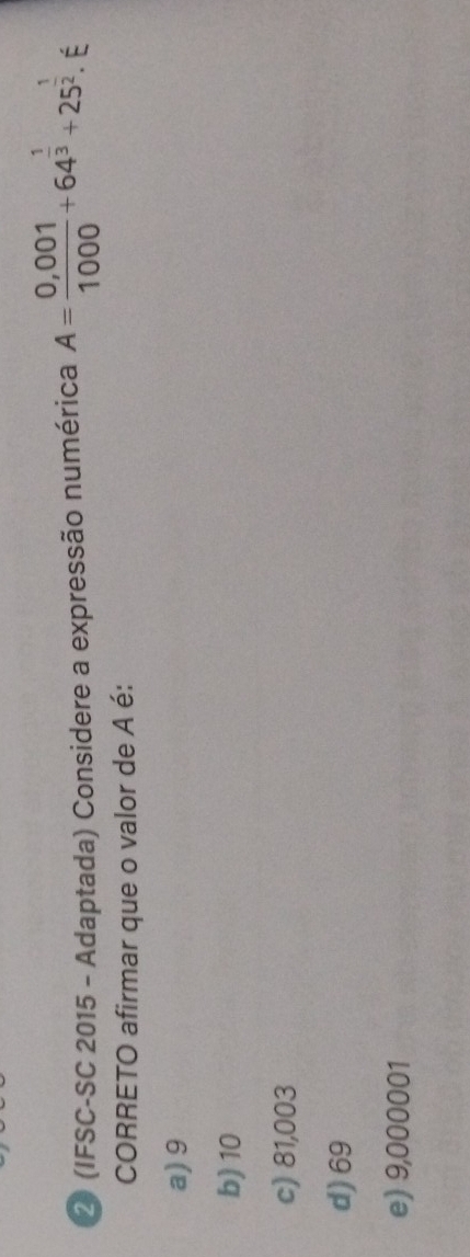 ② (IFSC-SC 2015 - Adaptada) Considere a expressão numérica A= (0,001)/1000 +64^(frac 1)3+25^(frac 1)2. F
CORRETO afirmar que o valor de A é:
a) 9
b) 10
c) 81,003
d) 69
e) 9,000001