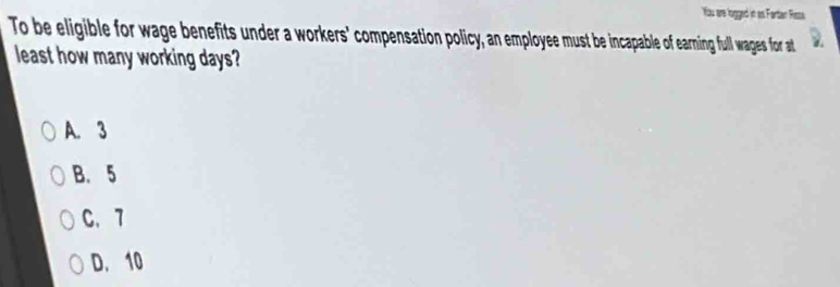 You are logged in as Fartan Risse
To be eligible for wage benefits under a workers' compensation policy, an employee must be incapable of earning full wages for at
least how many working days?
A. 3
B. 5
C. 7
D. 10