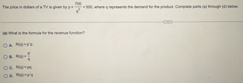 The price in dollars of a TV is given by p= 700/q^2 +500 , where q represents the demand for the product. Complete parts (a) through (d) below.
(a) What is the formula for the revenue function?
A. R(q)=p'p
B. R(q)= p/q 
C. R(q)=pq
D. R(q)=p'q