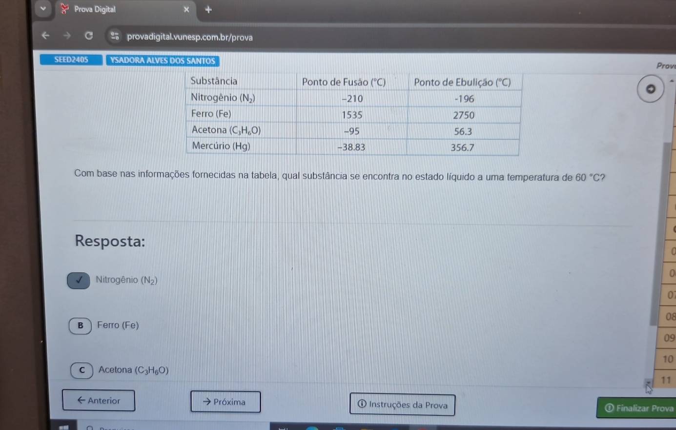 Prova Digital
% provadigital.vunesp.com.br/prova
SEED2405 YSADORA ALVES DOS SANTOS
Prov
Com base nas informações fornecidas na tabela, qual substância se encontra no estado líquido a uma temperatura de 60°C
Resposta:
0
Nitrogênio (N_2)
0
08
BFerro (F∈
09
10
cAcetona (C_3H_6O)
11
Anterior → Próxima ① Instruções da Prova Finalizar Prova