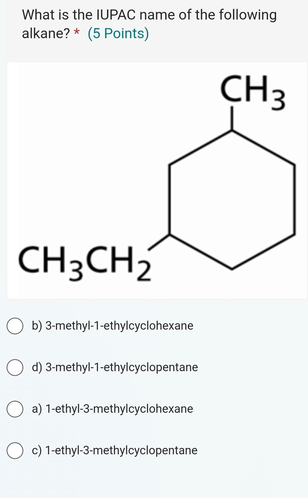 What is the IUPAC name of the following
alkane? * (5 Points)
b) 3-methyl-1-ethylcyclohexane
d) 3-methyl-1-ethylcyclopentane
a) 1-ethyl-3-methylcyclohexane
c) 1-ethyl-3-methylcyclopentane