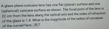 A glass plano-concave lens has one flat (planar) surface and one 
(spherical) concave surface as shown. The focal point of the lens is
22 cm from the lens along the optical axis and the index of refraction 
of the glass is 1.4. What is the magnitude of the radius of curvature 
of the curved face, | R|?