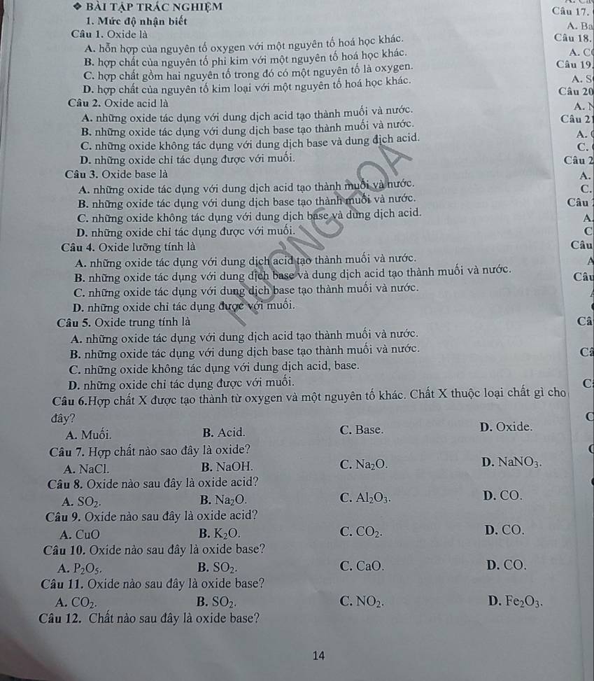 bài tập trác nghiệm Câu 17.
1. Mức độ nhận biết A. Ba
Cầâu 1. Oxide là Câu 18.
A. hỗn hợp của nguyên tố oxygen với một nguyên tố hoá học khác.
B. hợp chất của nguyên tố phi kim với một nguyên tố hoá học khác.
A. C
C. hợp chất gồm hai nguyên tố trong đó có một nguyên tố là oxygen.
Câu 19.
D. hợp chất của nguyên tố kim loại với một nguyên tố hoá học khác.
A. S
Câu 20
Câu 2. Oxide acid là A. N
A. những oxide tác dụng với dung dịch acid tạo thành muối và nước. Câu 2
B. những oxide tác dụng với dung dịch base tạo thành muối và nước.
C. những oxide không tác dụng với dung dịch base và dung địch acid.
A. (
C.
D. những oxide chỉ tác dụng được với muối. Câu 2
Câu 3. Oxide base là A.
A. những oxide tác dụng với dung dịch acid tạo thành muối và nước.
C.
B. những oxide tác dụng với dung dịch base tạo thành muối và nước.  Câu
C. những oxide không tác dụng với dung dịch base và dung dịch acid.
A.
D. những oxide chỉ tác dụng được với muối. C
Câu 4. Oxide lưỡng tính là Câu
A. những oxide tác dụng với dung dịch acid tạo thành muối và nước.
B. những oxide tác dụng với dung dịch base và dung dịch acid tạo thành muối và nước. Câu
C. những oxide tác dụng với dung dịch base tạo thành muối và nước.

D. những oxide chỉ tác dụng được với muối.
Câu 5. Oxide trung tính là Câ
A. những oxide tác dụng với dung dịch acid tạo thành muối và nước.
B. những oxide tác dụng với dung dịch base tạo thành muối và nước.
Câ
C. những oxide không tác dụng với dung dịch acid, base.
D. những oxide chỉ tác dụng được với muối.
C
Câu 6.Hợp chất X được tạo thành từ oxygen và một nguyên tố khác. Chất X thuộc loại chất gì cho
đây? C
A. Muối. B. Acid. C. Base. D. Oxide.
Câu 7. Hợp chất nào sao đây là oxide?

A. NaCl. B. NaOH. C. Na_2O. D. NaNO_3.
Câu 8. Oxide nào sau đây là oxide acid?
A. SO_2. B. Na_2O. C. Al_2O_3. D. CO
Câu 9. Oxide nào sau đây là oxide acid?
A. CuO B. K_2O. C. CO_2. D. _O.
Câu 10. Oxide nào sau đây là oxide base?
A. P_2O_5. B. SO_2. C. CaO. D. CO.
Câu 11. Oxide nào sau đây là oxide base?
A. CO_2. B. SO_2. C. NO_2. D. Fe_2O_3.
Câu 12. Chất nào sau đây là oxide base?
14