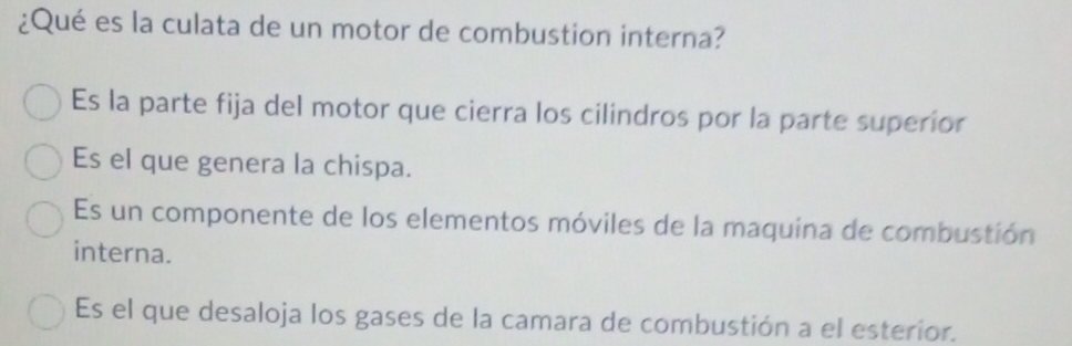 ¿Qué es la culata de un motor de combustion interna?
Es la parte fija del motor que cierra los cilindros por la parte superior
Es el que genera la chispa.
Es un componente de los elementos móviles de la maquina de combustión
interna.
Es el que desaloja los gases de la camara de combustión a el esterior.