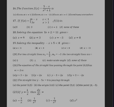 The function f(x)= (5-x)/x^2+1  is
(a) discan at x-1 (b)discon. at z=-1(c )iscon ae x=5 d)continuns everywhers
17. If f(x)=beginarrayl 6-xx<1 3xx>1endarray.  ,f(1) is
(a) 5 (b) 3 (c) x=1 (d) none of these
I8.Solving the equation 3x+2=11 gives :
(a) x=9 (b) x=3 (c) x=-3 (d) x=8
19. Solving the inequality -x+5<8</tex> gives :
(a) x<3</tex> (h) x>3 (e) x>3 (d) x>-3
(20) For two straight lines m_1= 1/3 .m_2=-3 the two straight lines are .
(a)Ⅱ (b) ⊥ (c) make acute angle (d) none of these
(21)The equation of the straight line passing through the point (0,3) has
m=2ix
(a) y+3=2x (b) y=2x (c) y-3=2x (d) y+3=-2x
(22) The straight line y-5x=0 is passing through 
(a) the point (0,5) (b) the origin (0.0) (c) the point (5,0) (d)the point (0,-5)
(23)If y= 1/x  then  dy/dx =
(a) - 1/x  (b)  1/x^2  (c) - 1/x^2  (d) x^2