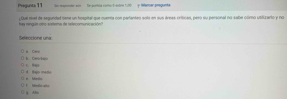 Pregunta 11 Sin responder aún Se puntúa como 0 sobre 1,00 Marcar pregunta
¿Qué nivel de seguridad tiene un hospital que cuenta con parlanteo solo en sus áreas críticas, pero su personal no sabe cómo utilizarlo y no
hay ningún otro sistema de telecomunicación?
Seleccione una:
a. Cero
b. Cero-bajo
c. Bajo
d. Bajo- medio
e. Medio
f. Medio-alto
g. Alto