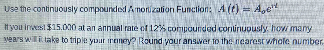 Use the continuously compounded Amortization Function: A(t)=A_oe^(rt)
If you invest $15,000 at an annual rate of 12% compounded continuously, how many
years will it take to triple your money? Round your answer to the nearest whole number.