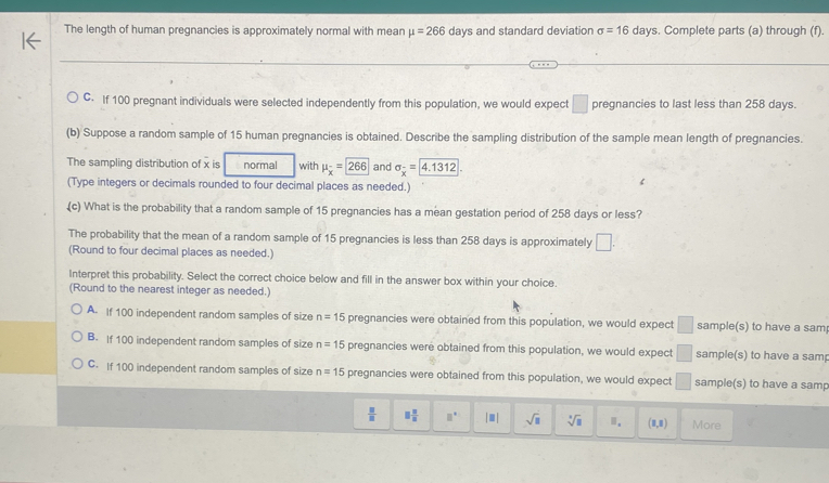 The length of human pregnancies is approximately normal with mean mu =266 days and standard deviation sigma =16 days. Complete parts (a) through (f).
C. If 100 pregnant individuals were selected independently from this population, we would expect □ pregnancies to last less than 258 days.
(b) Suppose a random sample of 15 human pregnancies is obtained. Describe the sampling distribution of the sample mean length of pregnancies.
The sampling distribution of x is normal with mu _overline x=266 and sigma _x= 4.1312. 
(Type integers or decimals rounded to four decimal places as needed.)
(c) What is the probability that a random sample of 15 pregnancies has a mean gestation period of 258 days or less?
The probability that the mean of a random sample of 15 pregnancies is less than 258 days is approximately □. 
(Round to four decimal places as needed.)
Interpret this probability. Select the correct choice below and fill in the answer box within your choice.
(Round to the nearest integer as needed.)
A. If 100 independent random samples of size n=15 pregnancies were obtained from this population, we would expect □ sample(s) to have a sam
B. If 100 independent random samples of size n=15 pregnancies were obtained from this population, we would expect □ sample(s) to have a samp
C. If 100 independent random samples of size n=15 pregnancies were obtained from this population, we would expect □ sample(s) to have a samp
 □ /□   □  □ /□   □° [□ ] sqrt(□ ) sqrt[□](□ ) □ _□  (8,8) More