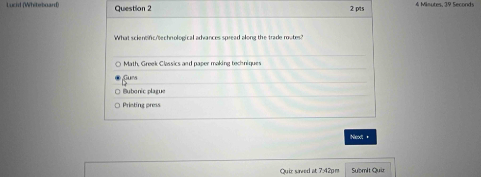 Lucid (Whiteboard) Question 2 2 pts 4 Minutes, 39 Seconds
What scientific/technological advances spread along the trade routes?
Math, Greek Classics and paper making techniques
Guns
Bubonic plague
Printing press
Next ▶
Quiz saved at 7:42pm Submit Quiz