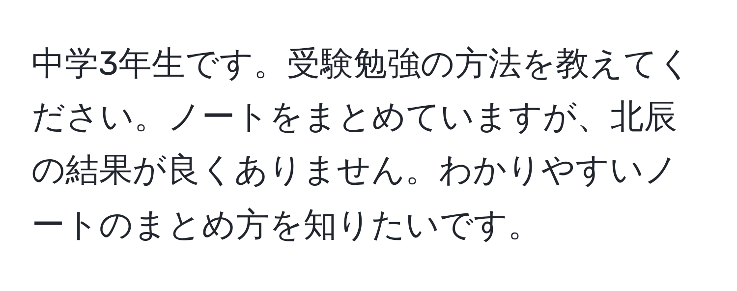 中学3年生です。受験勉強の方法を教えてください。ノートをまとめていますが、北辰の結果が良くありません。わかりやすいノートのまとめ方を知りたいです。