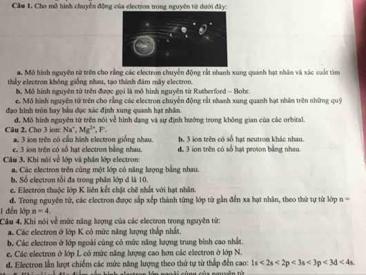 Cho mô hình chuyển động của electron trong nguyên tử dưới đây:
a. Mô hình nguyên tử trên cho rằng các electron chuyển động rắt nhanh xung quanh hạt nhân và xác suất tìm
thấy electron không giống nhau, tạo thành đám mây electron.
b. Mô hình nguyên tử trên được gọi là mô hình nguyên tử Rutherford - Bohr.
c. Mô hình nguyên tử trên cho rằng các electron chuyển động rất nhanh xung quanh hạt nhân trên những quỹ
đạo hình tròn hay bầu dục xác định xung quanh hạt nhân.
d. Mô hình nguyên tử trên nói về hình dạng và sự định hướng trong không gian của các orbital.
Câu 2. Cho 3 ion: Na*, Mg^(2+) , F.
a. 3 ion trên có cấu hình electron giống nhau. b. 3 ion trên có số hạt neutron khác nhau.
e, 3 ion trên có số hạt electron bằng nhau. d. 3 ion trên có số hạt proton bằng nhau.
Câu 3. Khi nói về lớp và phân lớp electron:
a. Các electron trên cùng một lớp có năng lượng bằng nhau.
b. Số electron tối đa trong phân lớp d là 10.
c. Electron thuộc lớp K liên kết chặt chẽ nhất với hạt nhân.
d. Trong nguyên tử, các electron được sắp xếp thành từng lớp từ gần đến xa hạt nhân, theo thứ tự từ lớp n=
1 đến lớp n=4.
Câu 4. Khi nói về mức năng lượng của các electron trong nguyên từ:
a. Các electron ở lớp K có mức năng lượng thấp nhất.
b. Các electron ở lớp ngoài cùng có mức năng lượng trung bình cao nhất.
c. Các electron ở lớp L có mức năng lượng cao hơn các electron ở lớp N.
d. Electron lần lượt chiếm các mức năng lượng theo thứ tự từ thấp đến cao: 1s<2s<2p<3s<3p<3d<4s.