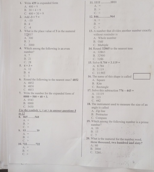 Write 439 in expanded form 11. 1111 1011
A. 400+9
A. =
B. 30+4+9 B.
C. 400+30+9 C.
2. A d-3+7= 12. 846 964
A. -10 A.
B. 4
C. -4 C. B. =
3. What is the place value of 3 in the numeral 13. A number that divides another number exactly
52301? without reminder is
A. 300 A. Whole number
B. 3 B. Odd
C. 300 ( C. Multiple
4. Which among the following is an even 14. Round 32865 to the nearest tens
number? A. 32865
A. 7 B. 32900
B. 21 C. 3286
C. 28 15. Sc lve8.784+3.119=
5. 4* 3= A. 8.784
A. 12 B. 3.119
B. 4 C. 11.903
C. 3 16. The name of this shape is called
6. Round the following to the nearest ones? 4852 A. Square
A. 4852
B. 4850 C. Rectangle B. Kite
C. 4853 17. Solve this subtraction 776-443=
7. Write the number for the expanded form of A. 11119
0000+500+40+3. B. 333
A. 0543 C. 442
B. 0000 18. The instrument used to measure the size of an
C. 5430 angle is called .
to 12 9 answer questions 8 A. Zip line
Use the symbols to B. Protractor
8. 865 _ 568 C. Compass
A. < 19</tex>. Which among the following number is a prime
B.
C. = number?
9, 93 _ 39 B. 15 A. 10
A. = C. 7
B. < 20</tex>. What is the numeral for the number word.
C. three thousand, two hundred and sixty?
10. 722 _ . 722 A. 60
A. = B. 3000
B. C. 3260.
C.