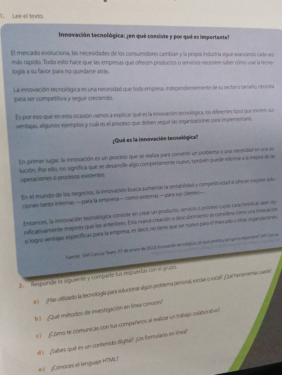 Lee el texto.
Innovación tecnológica: ¿en qué consiste y por qué es importante?
El mercado evoluciona, las necesidades de los consumidores cambian y la propia industría sigue avanzando cada vez
más rápido. Todo esto hace que las empresas que ofrecen productos o servicios necesiten saber cómo usar la tecno-
logía a su favor para no quedarse atrás.
La innovación tecnológica es una necesidad que toda empresa, independientemente de su sector o tamaño, necesita
para ser competitiva y seguir creciendo.
Es por eso que en esta ocasión vamos a explicar qué es la innovación tecnológica, los diferentes tipos que existen, sus
ventajas, algunos ejemplos y cuál es el proceso que deben seguir las organizaciones para implementarlo.
¿Qué es la innovación tecnológica?
En primer lugar, la innovación es un proceso que se realiza para convertir un problema o una necesidad en una so-
lución. Por ello, no significa que se desarrolle algo completamente nuevo, también puede referirse a la mejora de las
operaciones o procesos existentes.
En el mundo de los negocios, la innovación busca aumentar la rentabilidad y competitividad al ofrecer mejores solu-
ciones tanto internas — para la empresa— como externas —para sus clientes- .
Entonces, la innovación tecnológica consiste en crear un producto, servicio o proceso cuyas características sean sig-
nificativamente mejores que los anteriores. Esta nueva creación o descubrimiento se considera como una innovación
si logra ventajas específicas para la empresa, es decir, no tiene que ser nuevo para el mercado u otras organizaciones.
Fuente: SAP Concur Team. (17 de enero de 2022). Innovación tecnológica, ¿en que consiste y por qué es importante? SAP Concur.
2 Responde lo siguiente y comparte tus respuestas con el grupo.
¿Has utilizado la tecnología para solucionar algún problema personal, escolar o social? ¿Qué herramientas usaste?
¿Qué métodos de investigación en línea conoces?
Cómo te comunicas con tus compañeros al realizar un trabajo colaborativo?
d ) ¿Sabes qué es un contenido digital? ¿Un formulario en línea?
e ) ¿Conoces el lenguaje HTML?