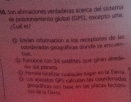 Son afirmaciones verdaderas acerca del sistera
de posicionamiento global (GPS), excepto una.
¿Cual es?
Envían información a los receptores de las
coordenadas geográficas donde se encuen-
tran.
Funciona con 24 satélites que giran alrede-
dor del planetá.
Permite localizar cualquier lugar en la Tierra.
Los aparatos GPS calculan las coordenadas
geográficas con base en las placas tectóni-
cas de la Tierra.