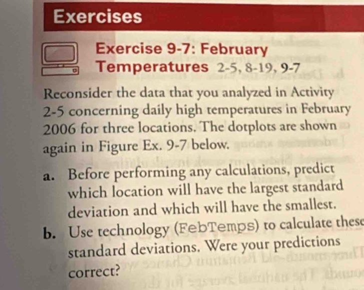 Exercises 
Exercise 9-7: February 
Temperatures 2 -5, 8 - 19, 9 -7 
Reconsider the data that you analyzed in Activity 
2-5 concerning daily high temperatures in February 
2006 for three locations. The dotplots are shown 
again in Figure Ex. 9-7 below. 
a. Before performing any calculations, predict 
which location will have the largest standard 
deviation and which will have the smallest. 
b. Use technology (FebTemps) to calculate these 
standard deviations. Were your predictions 
correct?