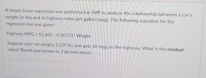 A simple linear regression was performed in JMP to anallyze the relationship between a car's 
weight (in lbs) and its highway miles per gallon (mpg ]. The following equation for the 
regression line was given: 
Highway MPG=51.601-0.00733° Weight 
Suppose your car weighs 3,339 lbs and gets 30 mpg on the highway. What is the residual 
value? Round your answer to 3 decimal places