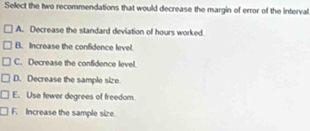 Select the two recommendations that would decrease the margin of error of the interval
A. Decrease the standard deviation of hours worked.
B. Increase the confidence level
C. Decrease the confidence level.
D. Decrease the sample size.
E. Use fewer degrees of freedom.
F. Increase the sample size.