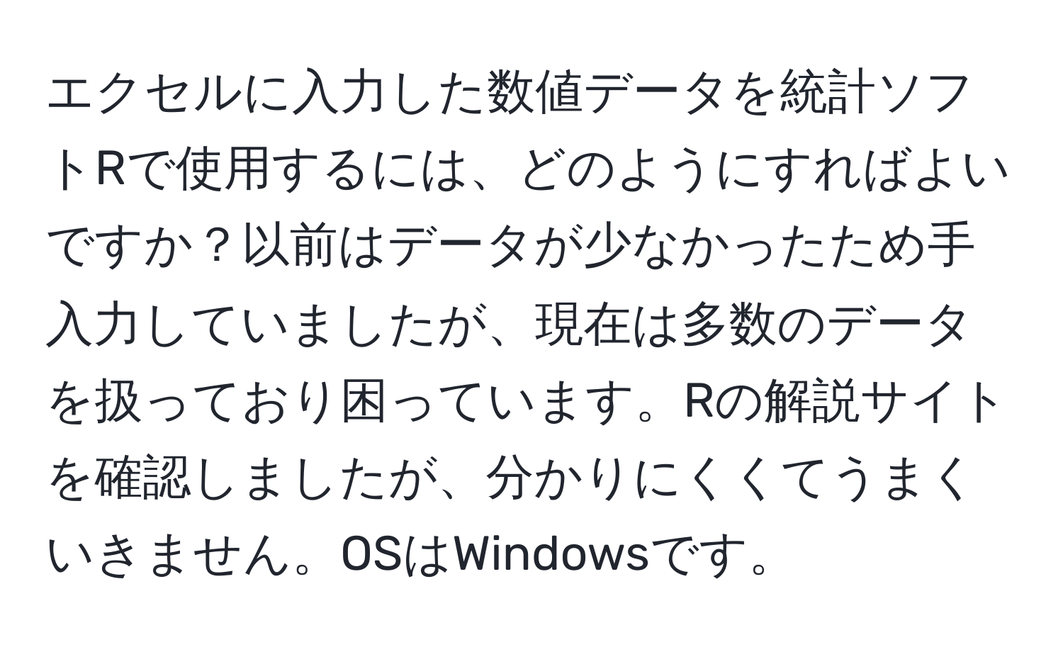 エクセルに入力した数値データを統計ソフトRで使用するには、どのようにすればよいですか？以前はデータが少なかったため手入力していましたが、現在は多数のデータを扱っており困っています。Rの解説サイトを確認しましたが、分かりにくくてうまくいきません。OSはWindowsです。