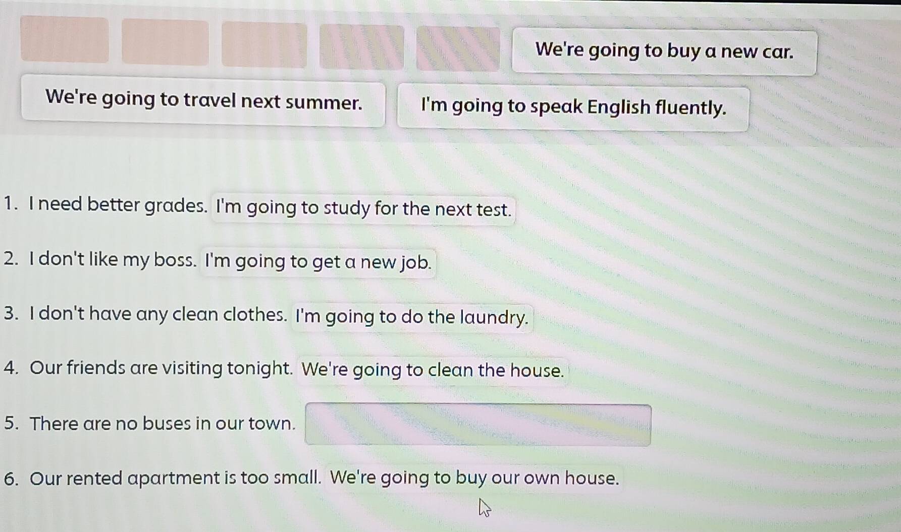 We're going to buy a new car. 
We're going to travel next summer. I'm going to speak English fluently. 
1. I need better grades. I'm going to study for the next test. 
2. I don't like my boss. I'm going to get a new job. 
3. I don't have any clean clothes. I'm going to do the laundry. 
4. Our friends are visiting tonight. We're going to clean the house. 
5. There are no buses in our town. 
6. Our rented apartment is too small. We're going to buy our own house.