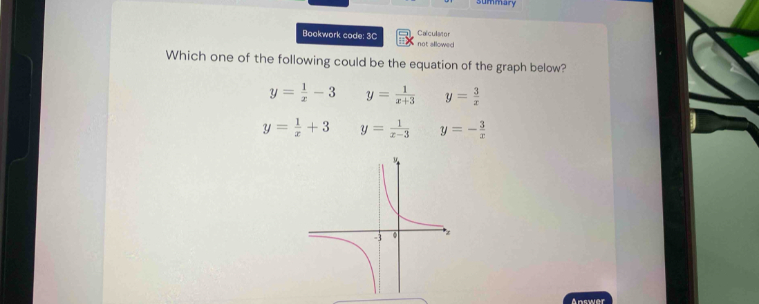 summary
Calculator
Bookwork code: 3C not allowed
Which one of the following could be the equation of the graph below?
y= 1/x -3 y= 1/x+3  y= 3/x 
y= 1/x +3 y= 1/x-3  y=- 3/x 
Answer