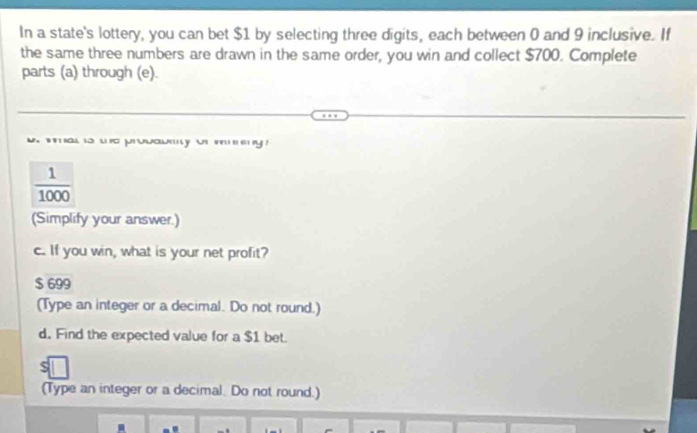 In a state's lottery, you can bet $1 by selecting three digits, each between 0 and 9 inclusive. If 
the same three numbers are drawn in the same order, you win and collect $700. Complete 
parts (a) through (e). 
` . jwa y w .
 1/1000 
(Simplify your answer.) 
c. If you win, what is your net profit?
$ 699
(Type an integer or a decimal. Do not round.) 
d. Find the expected value for a $1 bet. 
(Type an integer or a decimal. Do not round.)