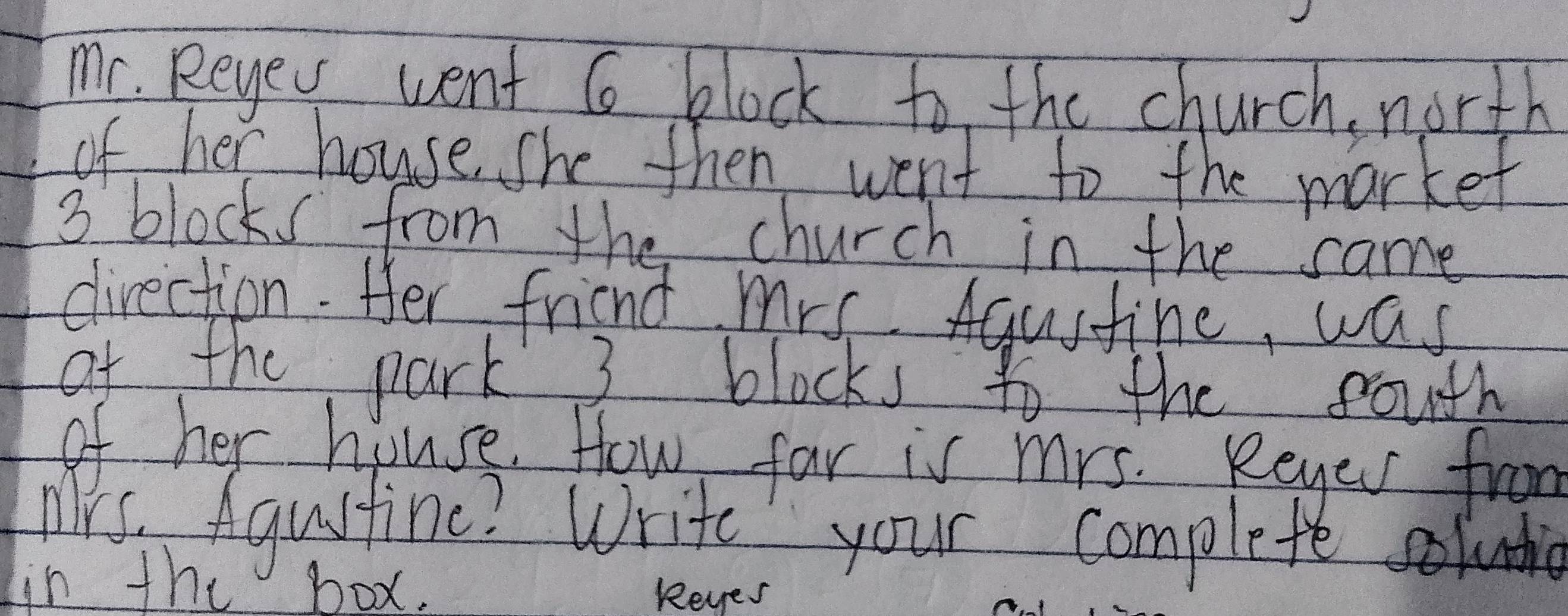 mr. Reyew went 6 block to the church north 
of her house, she then went to the market
3 blocks from the church in the same 
direction. Her friend mrs Aqustine, was 
of the park 3 blocks to the fouth 
of her house. How far is mrs. Reyer from 
Mis, Agustine? Write your complete luio 
in the box. Reyes