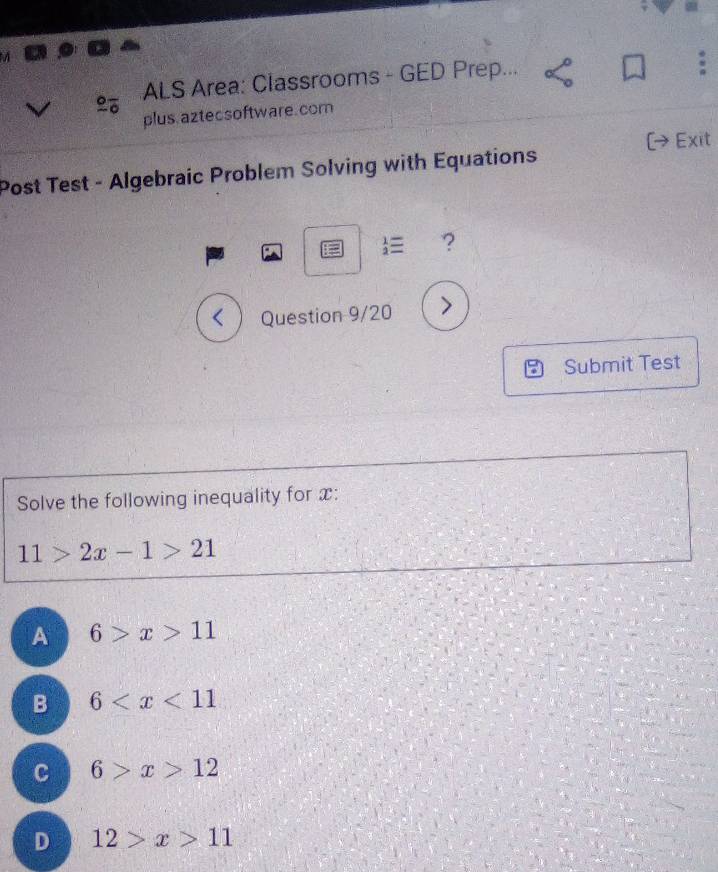 ALS Area: Classrooms - GED Prep...
plus aztecsoftware. com
(→Exit
Post Test - Algebraic Problem Solving with Equations
:= _2^1equiv ?

Submit Test
Solve the following inequality for x :
11>2x-1>21
A 6>x>11
B 6
C 6>x>12
D 12>x>11