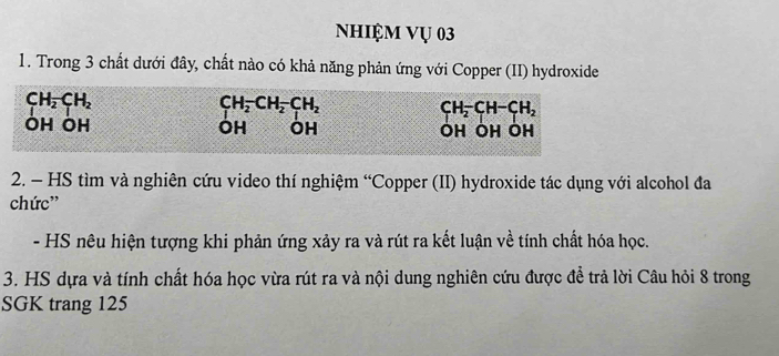 Nhiệm Vụ 03
1. Trong 3 chất dưới đây, chất nào có khả năng phản ứng với Copper (II) hydroxide
CH_2CH_2
CH_2^(-CH_2)-CH_2
CH_2-CH-CH_2
ÔH ÔH OH OH ÔH ÔH ÔH
2. - HS tìm và nghiên cứu video thí nghiệm “Copper (II) hydroxide tác dụng với alcohol đa
chức'
- HS nêu hiện tượng khi phản ứng xảy ra và rút ra kết luận về tính chất hóa học.
3. HS dựa và tính chất hóa học vừa rút ra và nội dung nghiên cứu được đề trả lời Câu hỏi 8 trong
SGK trang 125