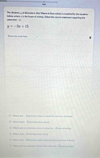 The distance, 9. in kilometers, that Wayne is from school is modeled by the equation
below, where2 is the hours of driving. Select the correct statement regarding the
parameter - 3.
y=-3x+15
Show your work here
Wayne gets — 3 kilameters closer to school for each hour of driving
Waune starts -3 klonetors from schod
Wryme gets one klonueter doser to school for - 3 haurs of eriving
Wae ands -- -3 klometers from school
Waune gets - 3 kseters farthor from schaol for each hour of athving
Vraue gets one klumeer fardher tram schest for —3houts of deving